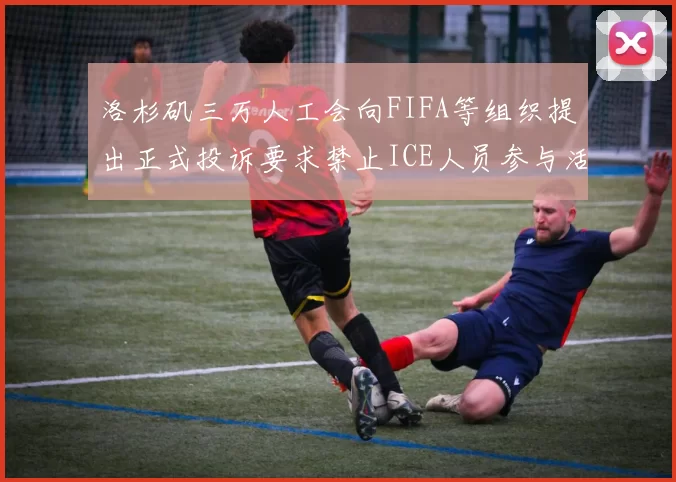 洛杉矶三万人工会向FIFA等组织提出正式投诉要求禁止ICE人员参与活动