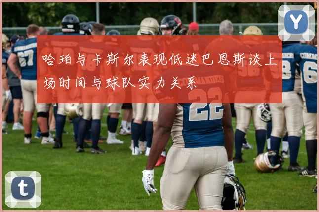 哈珀与卡斯尔表现低迷巴恩斯谈上场时间与球队实力关系