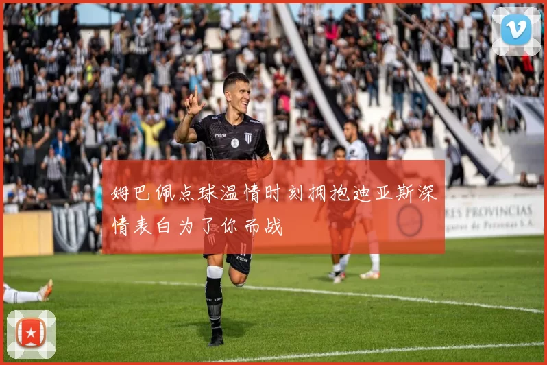 姆巴佩点球温情时刻拥抱迪亚斯深情表白为了你而战