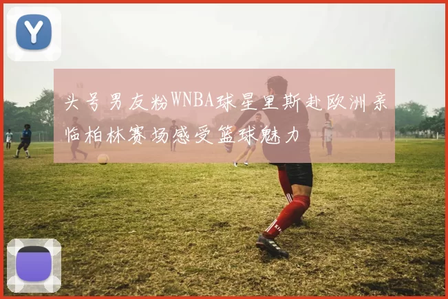 头号男友粉WNBA球星里斯赴欧洲亲临柏林赛场感受篮球魅力