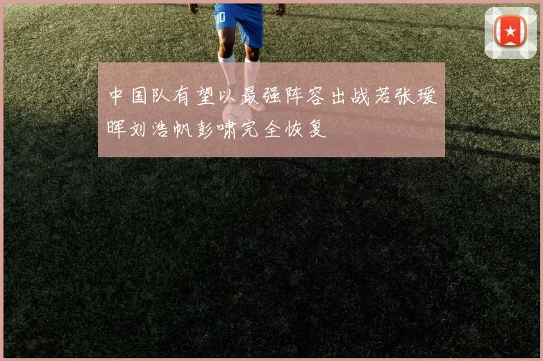 中国队有望以最强阵容出战若张瑷晖刘浩帆彭啸完全恢复