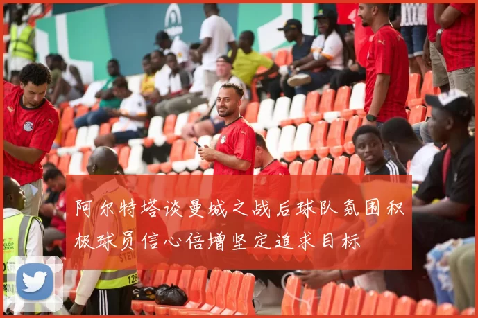 阿尔特塔谈曼城之战后球队氛围积极球员信心倍增坚定追求目标