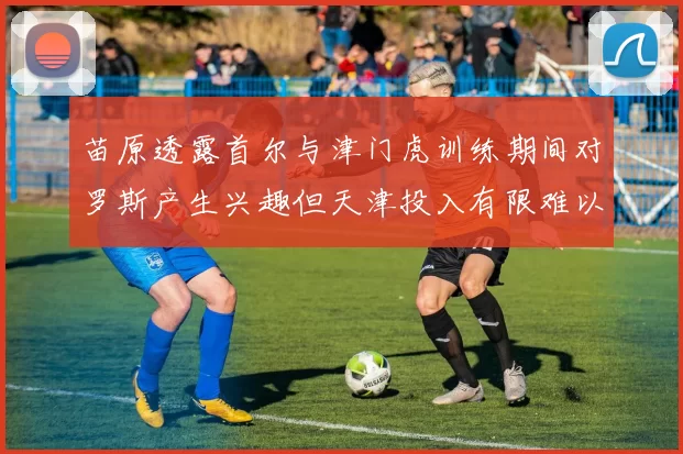 苗原透露首尔与津门虎训练期间对罗斯产生兴趣但天津投入有限难以引进