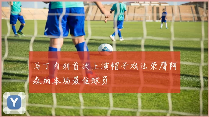 马丁内利首次上演帽子戏法荣膺阿森纳本场最佳球员