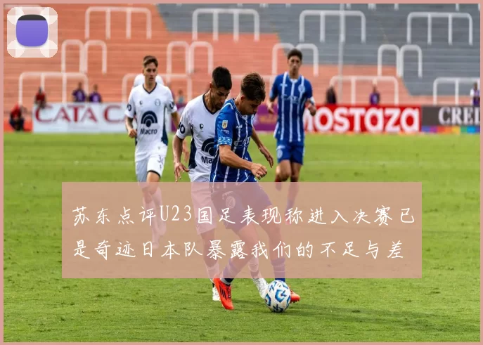 苏东点评U23国足表现称进入决赛已是奇迹日本队暴露我们的不足与差距