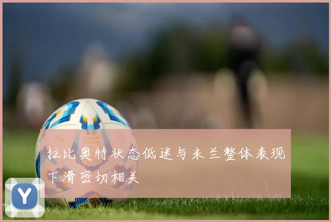 拉比奥特状态低迷与米兰整体表现下滑密切相关