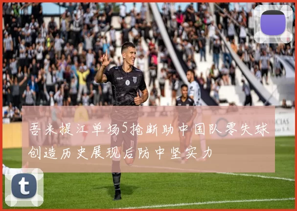 吾米提江单场5抢断助中国队零失球创造历史展现后防中坚实力