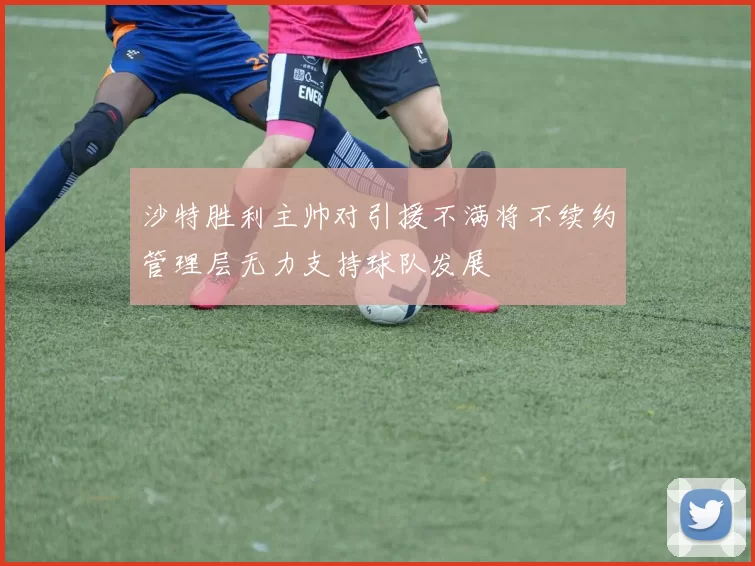 沙特胜利主帅对引援不满将不续约管理层无力支持球队发展