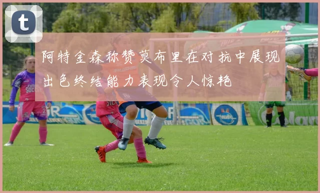阿特金森称赞莫布里在对抗中展现出色终结能力表现令人惊艳
