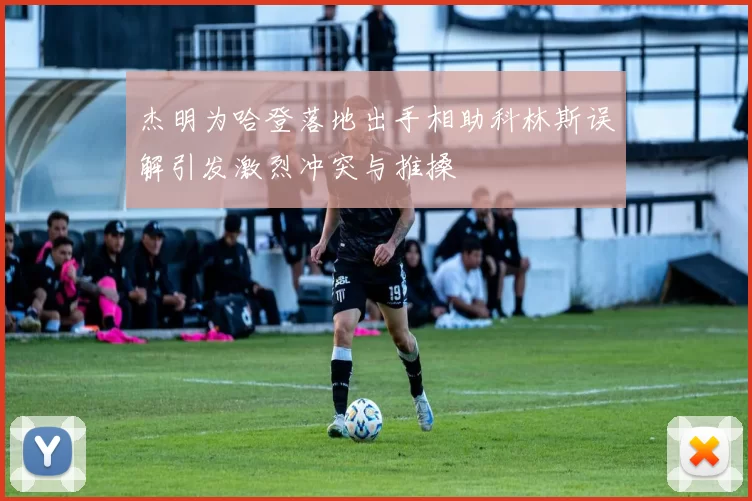 杰明为哈登落地出手相助科林斯误解引发激烈冲突与推搡