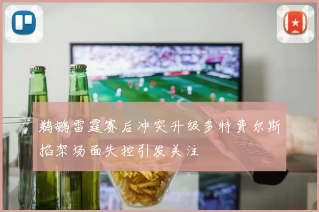 鹈鹕雷霆赛后冲突升级多特费尔斯掐架场面失控引发关注