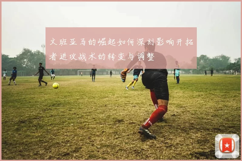 文班亚马的崛起如何深刻影响开拓者进攻战术的转变与调整