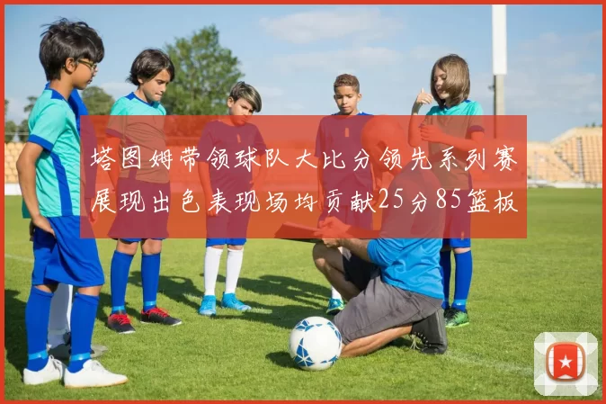 塔图姆带领球队大比分领先系列赛展现出色表现场均贡献25分85篮板55助攻