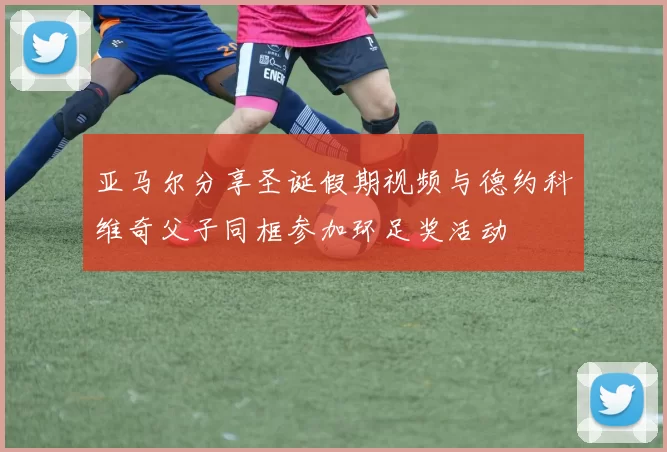亚马尔分享圣诞假期视频与德约科维奇父子同框参加环足奖活动